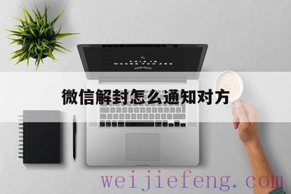 微信解封怎么通知对方（微信解封通过电话短信联系对方）