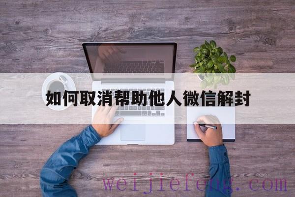 如何取消帮助他人微信解封（微信帮别人解封怎么取消）