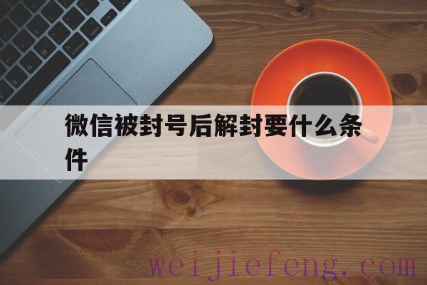 微信被封号后解封要什么条件（微信解封号需要什么条件）