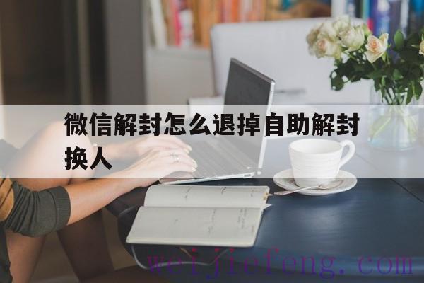 微信解封怎么退掉自助解封换人（微信怎么换个人解封）