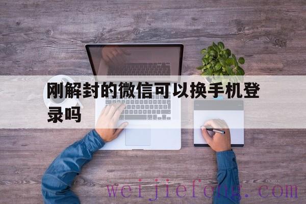 刚解封的微信可以换手机登录吗（微信账号封了可以更换手机吗）