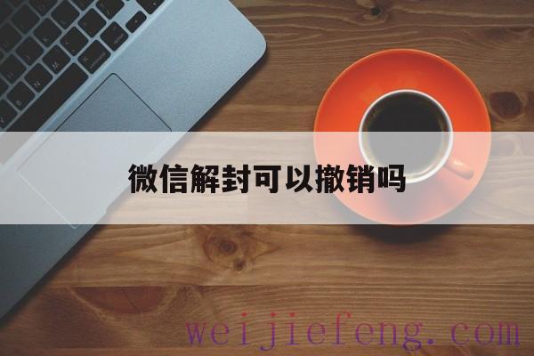 微信解封可以撤销吗（怎么取消微信解封）