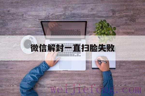 微信解封一直扫脸失败（微信解冻扫脸失败是什么原因）