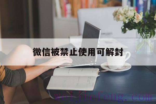 微信被禁止使用可解封（微信被限制使用如何解封）