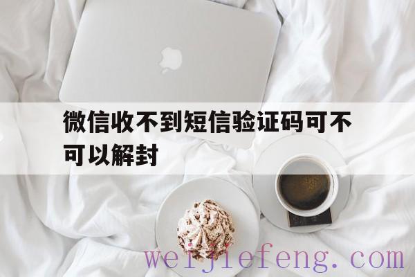 微信收不到短信验证码可不可以解封（微信解封发送验证码没收到）