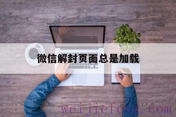 微信解封页面总是加载（微信解封时候一直在加载）