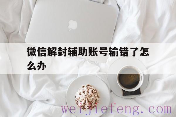 微信解封辅助账号输错了怎么办（微信解封好友辅助验证失败怎么回事）