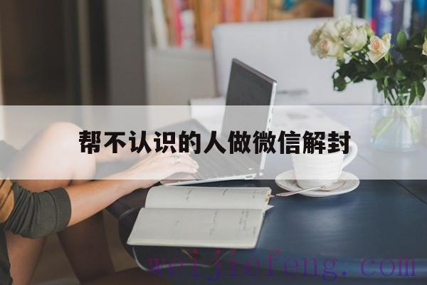 帮不认识的人做微信解封（微信帮不认识的人解封安全吗）