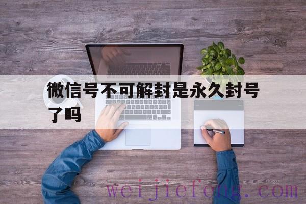 微信号不可解封是永久封号了吗（微信被永久封号不可解封怎么办）