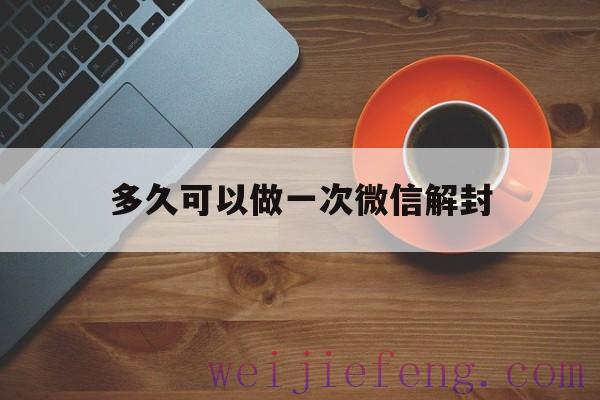 多久可以做一次微信解封（微信多久能解封一次）