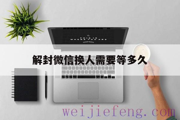 解封微信换人需要等多久（微信解封能换人吗）