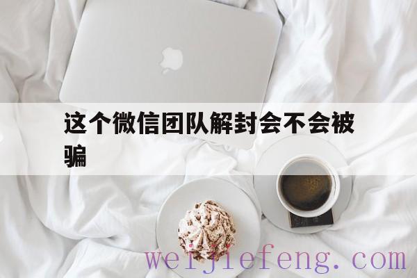 这个微信团队解封会不会被骗（协助微信解封有风险吗）