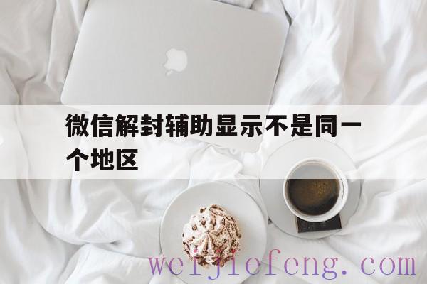 微信解封辅助显示不是同一个地区（帮好友辅助解封时显示不是同一地区怎么办）