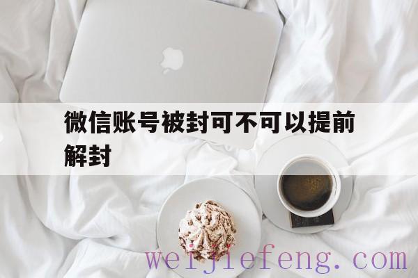 微信账号被封可不可以提前解封，微信封号后能解封吗