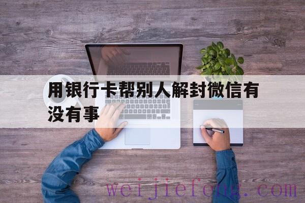 用银行卡帮别人解封微信有没有事，微信帮别人解封要银行卡吗