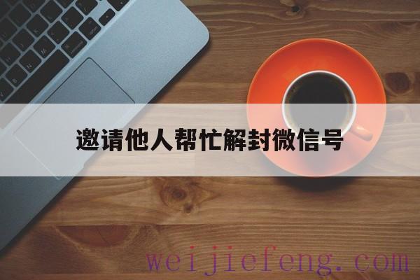 邀请他人帮忙解封微信号，别人叫你帮忙解封微信?