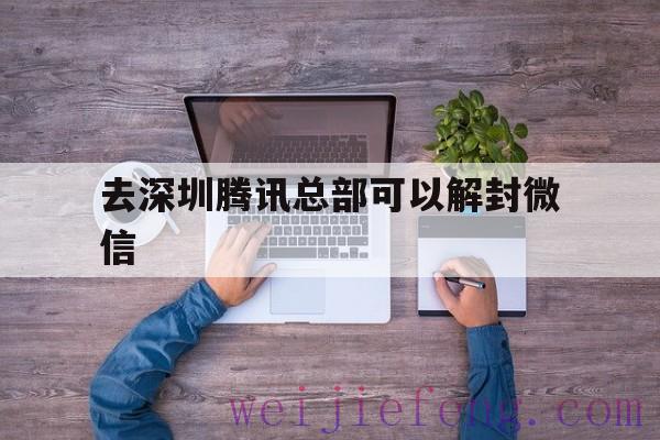 去深圳腾讯总部可以解封微信，去腾讯总部可以解封微信吗