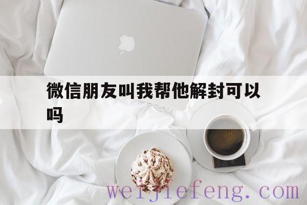 微信朋友叫我帮他解封可以吗，有人让我帮他解封微信