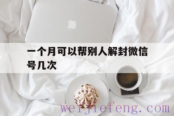 一个月可以帮别人解封微信号几次，一个微信号多久可以帮别人解封一次