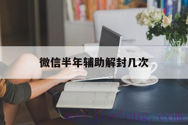 微信半年辅助解封几次，微信辅助解封一个月可以多少次