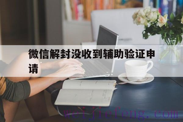 微信解封没收到辅助验证申请，微信解封暂无有效的辅助验证怎么办