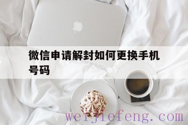 微信申请解封如何更换手机号码，手机号换了微信怎么解封