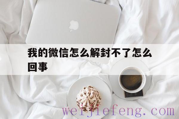 我的微信怎么解封不了怎么回事，微信封了怎么解封不了