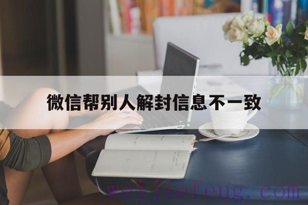 微信帮别人解封信息不一致，微信帮别人解封失败是什么原因