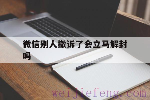 微信别人撤诉了会立马解封吗，微信别人举报撤诉马上能用吗