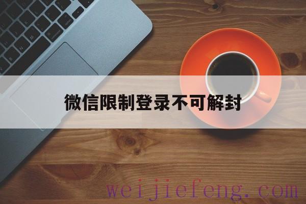 微信限制登录不可解封，微信限制登录不可解封怎么办要等多久