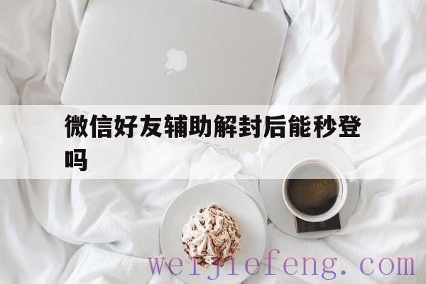 微信好友辅助解封后能秒登吗，微信临时登录好友辅助解封