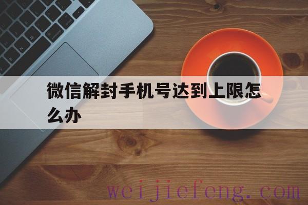 微信解封手机号达到上限怎么办，微信号被限制登陆有什么办法可以解封