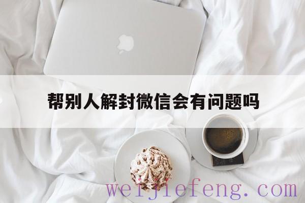 帮别人解封微信会有问题吗，微信帮别人解封会有什么后果