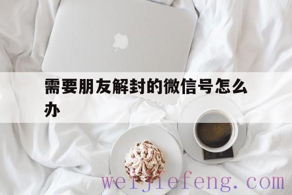 需要朋友解封的微信号怎么办，怎么帮助朋友解封微信号