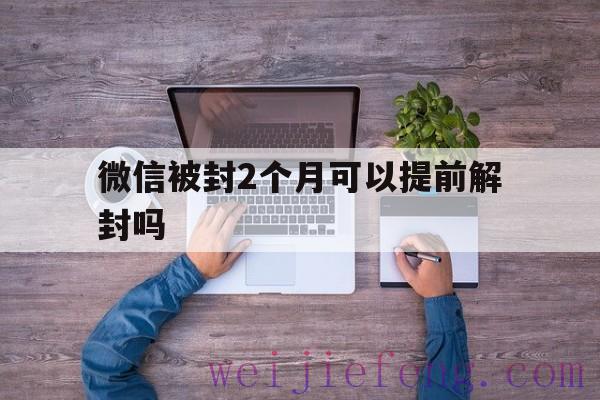 微信被封2个月可以提前解封吗，微信几个月可以解封一次