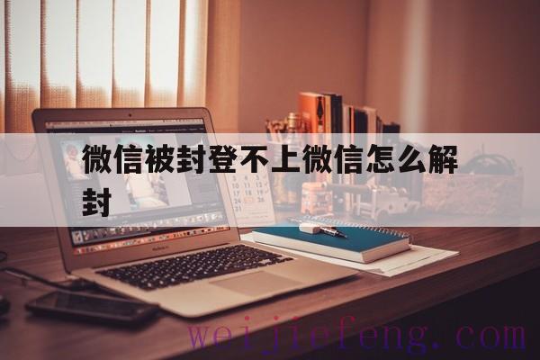 微信被封登不上微信怎么解封，微信登不上咋解封微信