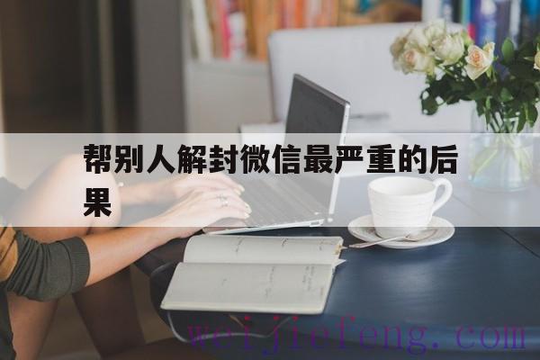 帮别人解封微信最严重的后果，微信帮别人解封有什么后果