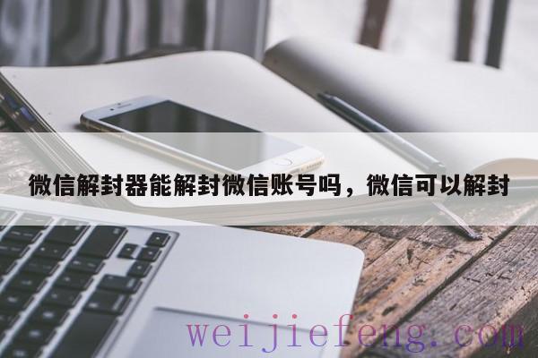 微信解封器能解封微信账号吗，微信可以解封