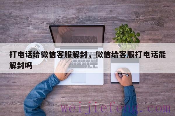 打电话给微信客服解封，微信给客服打电话能解封吗