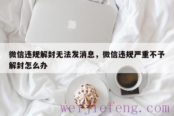 微信违规解封无法发消息，微信违规严重不予解封怎么办