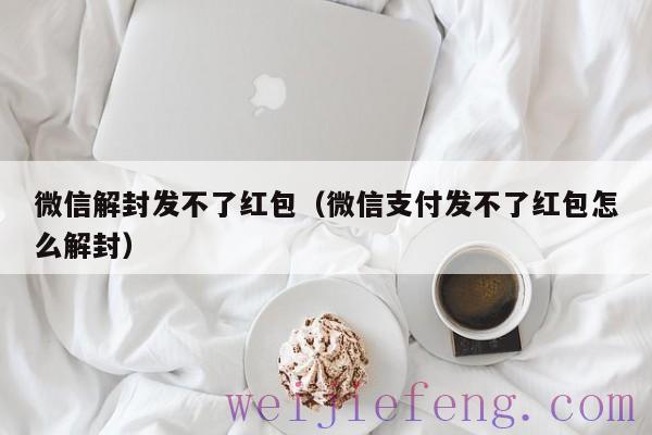 微信解封发不了红包（微信支付发不了红包怎么解封）