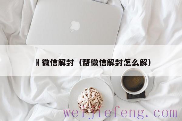 幫微信解封（帮微信解封怎么解）