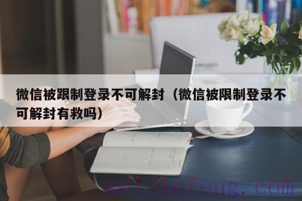 微信被跟制登录不可解封（微信被限制登录不可解封有救吗）