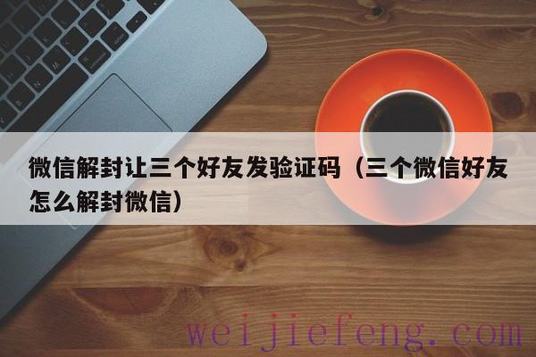 微信解封让三个好友发验证码（三个微信好友怎么解封微信）