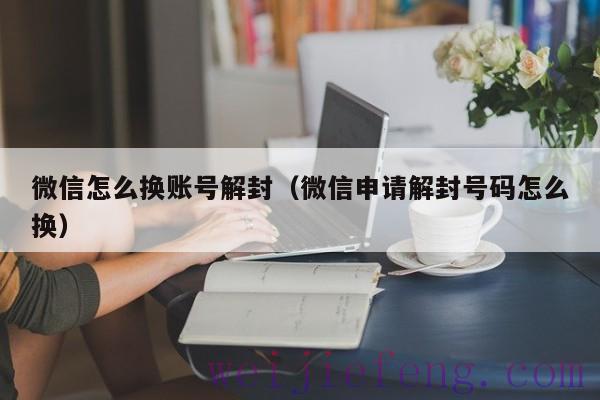 微信怎么换账号解封（微信申请解封号码怎么换）