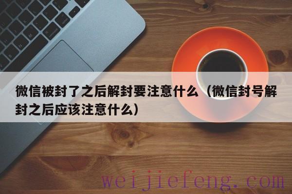 微信被封了之后解封要注意什么（微信封号解封之后应该注意什么）