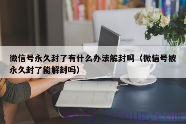 微信号永久封了有什么办法解封吗（微信号被永久封了能解封吗）