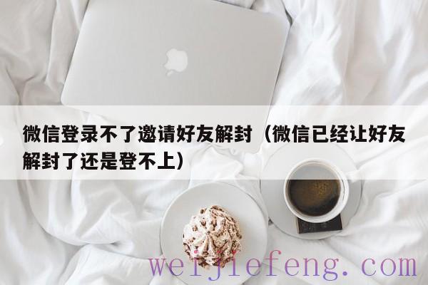 微信登录不了邀请好友解封（微信已经让好友解封了还是登不上）