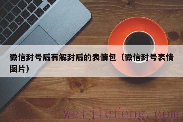 微信封号后有解封后的表情包（微信封号表情图片）