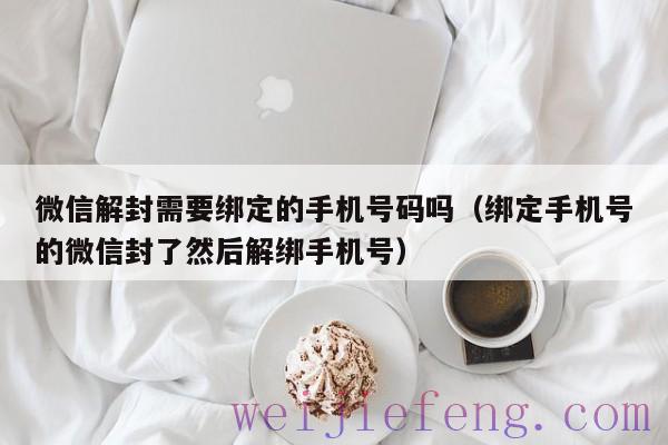 微信解封需要绑定的手机号码吗（绑定手机号的微信封了然后解绑手机号）